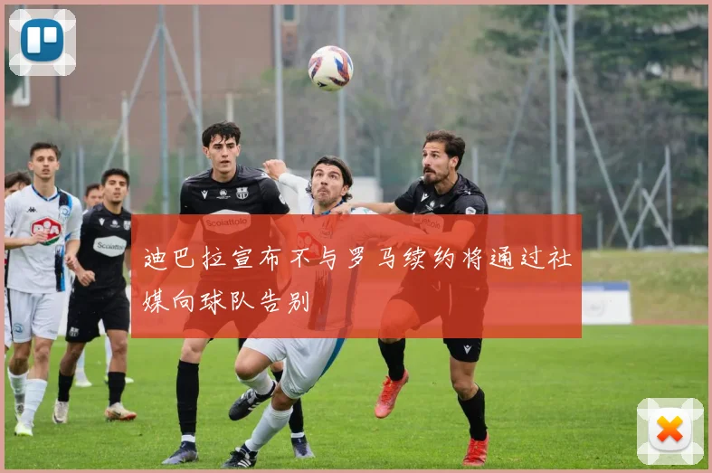 迪巴拉宣布不与罗马续约将通过社媒向球队告别