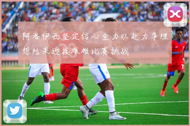 阿洛伊西坚定信心全力以赴力争理想结果迎接艰难比赛挑战