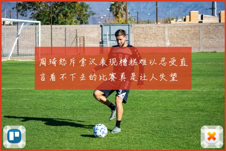 周琦怒斥索汉表现糟糕难以忍受直言看不下去的比赛真是让人失望