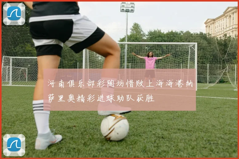 河南俱乐部彩陶坊惜败上海海港纳萨里奥精彩进球助队获胜