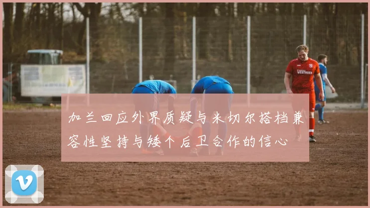 加兰回应外界质疑与米切尔搭档兼容性坚持与矮个后卫合作的信心