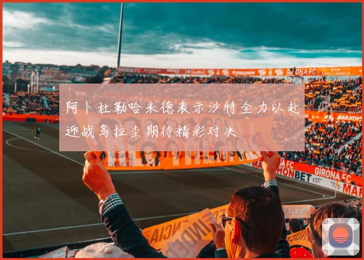 阿卜杜勒哈米德表示沙特全力以赴迎战乌拉圭期待精彩对决