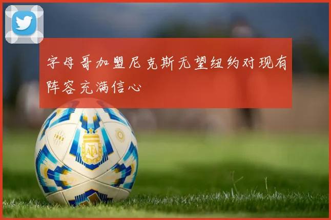 字母哥加盟尼克斯无望纽约对现有阵容充满信心