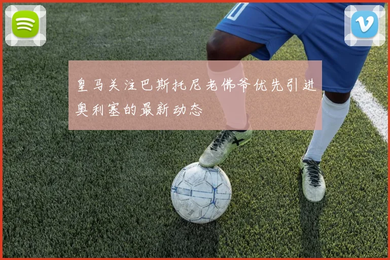 皇马关注巴斯托尼老佛爷优先引进奥利塞的最新动态