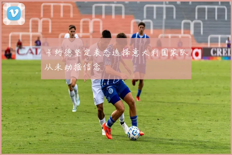 卡约德坚定表态选择意大利国家队从未动摇信念