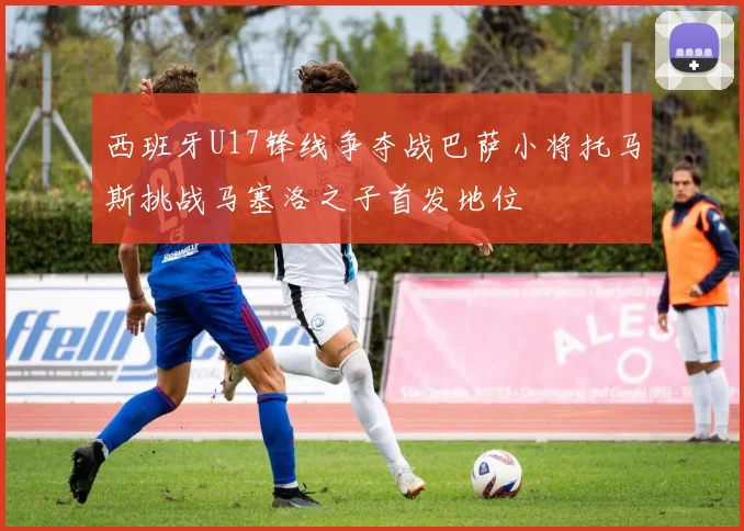 西班牙U17锋线争夺战巴萨小将托马斯挑战马塞洛之子首发地位
