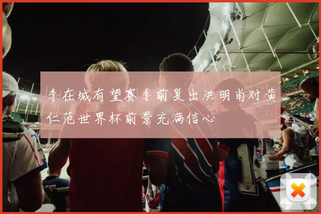 李在城有望赛季前复出洪明甫对黄仁范世界杯前景充满信心