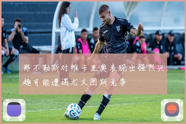 那不勒斯对维卡里奥表现出强烈兴趣可能遭遇尤文图斯竞争