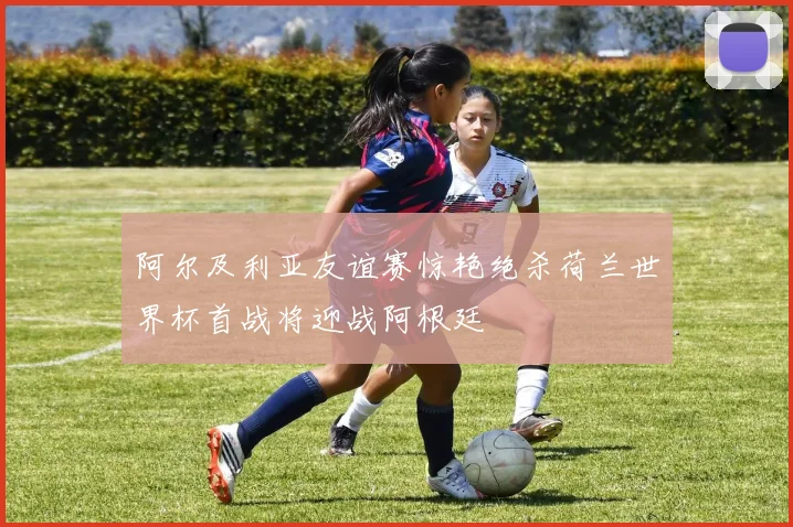 阿尔及利亚友谊赛惊艳绝杀荷兰世界杯首战将迎战阿根廷