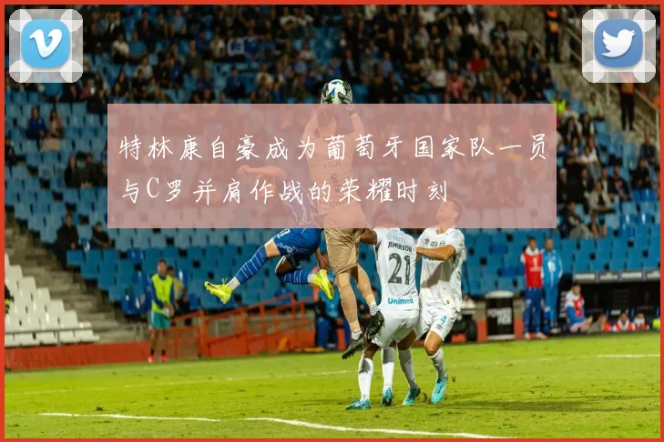 特林康自豪成为葡萄牙国家队一员与C罗并肩作战的荣耀时刻