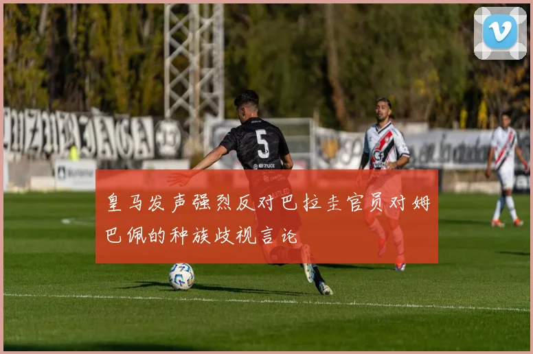 皇马发声强烈反对巴拉圭官员对姆巴佩的种族歧视言论