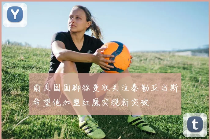 前美国国脚称曼联关注泰勒亚当斯希望他加盟红魔实现新突破
