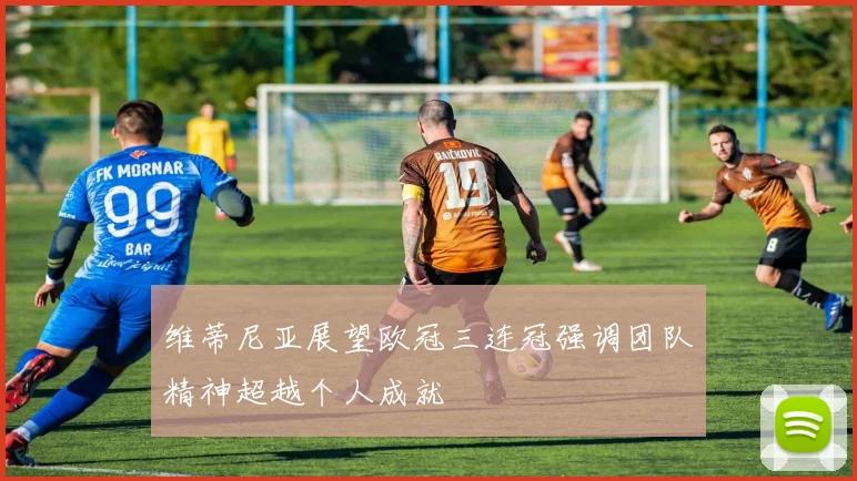 维蒂尼亚展望欧冠三连冠强调团队精神超越个人成就